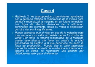 Caso 4
Hipótesis 2: los presupuestos o previsiones aprobados
por la gerencia reflejan el compromiso de la misma para
vender y reemplazar la máquina en un futuro inmediato.
Los flujos de efectivo derivados de la utilización
continuada del elemento, hasta su venta o disposición
por otra vía, son insignificantes.
Puede estimarse que el valor en uso de la máquina está
muy cercano a su valor razonable menos los costos de
venta. Por tanto, el importe recuperable de la máquina
puede determinarse sin tener en cuenta la unidad
generadora de efectivo a la que pertenece (es decir, la
línea de producción). Puesto que el valor razonable
menos los costos de venta de la máquina es inferior a su
importe en libros, se reconocerá una pérdida por
deterioro del valor para el elemento.
 