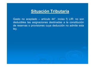 Situación Tributaria
Gasto no aceptado – artículo 44°, inciso f) LIR: no son
deducibles las asignaciones destinadas a la constitución
de reservas o provisiones cuya deducción no admite esta
ley.
 