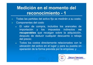 Medición en el momento del
reconocimiento - 1
Todas las partidas del activo fijo se medirán a su costo.
Componentes del costo
El valor de compra, incluidos los aranceles de
importación y los impuestos indirectos no
recuperables que recaigan sobre la adquisición,
después de deducir cualquier descuento o rebaja
del precio;
Todos los costos directamente relacionados con la
ubicación del activo en el lugar y para su puesta en
operación de la forma prevista por la empresa; y
 