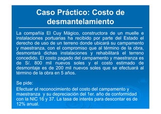 Caso Práctico: Costo de
desmantelamiento
La compañía El Cuy Mágico, constructora de un muelle e
instalaciones portuarias ha recibido por parte del Estado el
derecho de uso de un terreno donde ubicará su campamento
y maestranza, con el compromiso que al término de la obra,
desmontará dichas instalaciones y rehabilitará el terreno
concedido. El costo pagado del campamento y maestranza es
de S/. 800 mil nuevos soles y el costo estimado de
desmontaje es de 200 mil nuevos soles que se efectuará al
término de la obra en 5 años.
Se pide:
Efectuar el reconocimiento del costo del campamento y
maestranza y su depreciación del 1er. año de conformidad
con la NIC 16 y 37. La tasa de interés para descontar es de
12% anual.
 