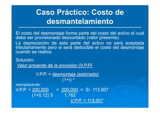 Caso Práctico: Costo de
desmantelamiento
El costo del desmontaje forma parte del costo del activo el cual
debe ser provisionado descontado (valor presente).
La depreciación de esta parte del activo no será aceptada
tributariamente pero si será deducible el costo del desmontaje
cuando se realice.
Solución:
Valor presente de la provisión (V.P.P)
V.P.P. = desmontaje (estimado)
(1+i) n
reemplazando:
V.P.P. = 200,000 = 200,000 = S/. 113,507
(1+0.12) 5 1.762
V.P.P. = 113,507
 