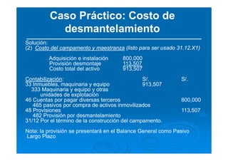Caso Práctico: Costo de
desmantelamiento
Solución:
(2) Costo del campamento y maestranza (listo para ser usado 31.12.X1)
Adquisición e instalación 800,000
Provisión desmontaje 113,507
Costo total del activo 913,507
Contabilización: S/. S/.
33 Inmuebles, maquinaria y equipo 913,507
333 Maquinaria y equipo y otras
unidades de explotación
46 Cuentas por pagar diversas terceros 800,000
465 pasivos por compra de activos inmovilizados
48 Provisiones 113,507
482 Provisión por desmantelamiento
31/12 Por el término de la construcción del campamento.
Nota: la provisión se presentará en el Balance General como Pasivo
Largo Plazo
 