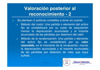 Valoración posterior al
reconocimiento - 2
Se plantean 2 políticas contables a tener en cuenta:
Método del costo: Una partida o elemento del activo
fijo se contabilizará por su costo de adquisición
menos la depreciación acumulada y el importe
acumulado de las pérdidas por deterioro del valor.
Método de la revalorización: Una partida o elemento
del activo fijo se contabilizará por su valor
razonable, en el momento de la revaluación, menos
la depreciación acumulada y el importe acumulado
de las pérdidas por deterioro de valor que haya
sufrido.
 