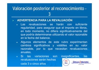 Valoración posterior al reconocimiento -
3
ADVERTENCIA PARA LA REVALUACIÓN
Las revaluaciones se harán con suficiente
regularidad, para asegurar que el importe en libros,
en todo momento, no difiera significativamente del
que podría determinarse utilizando el valor razonable
en la fecha del balance.
Algunos elementos de este rubro experimentan
cambios significativos y volátiles en su valor
razonable, por lo que necesitan revaluaciones
anuales.
Si las variaciones son insignificantes, las
revaluaciones serán hechas
cada 3 o cinco años
 