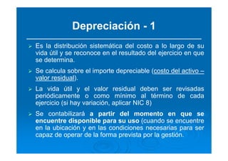 Depreciación - 1
Es la distribución sistemática del costo a lo largo de su
vida útil y se reconoce en el resultado del ejercicio en que
se determina.
Se calcula sobre el importe depreciable (costo del activo –
valor residual).
La vida útil y el valor residual deben ser revisadas
periódicamente o como mínimo al término de cada
ejercicio (si hay variación, aplicar NIC 8)
Se contabilizará a partir del momento en que se
encuentre disponible para su uso (cuando se encuentre
en la ubicación y en las condiciones necesarias para ser
capaz de operar de la forma prevista por la gestión.
 