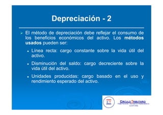 Depreciación - 2
El método de depreciación debe reflejar el consumo de
los beneficios económicos del activo. Los métodos
usados pueden ser:
Línea recta: cargo constante sobre la vida útil del
activo.
Disminución del saldo: cargo decreciente sobre la
vida útil del activo.
Unidades producidas: cargo basado en el uso y
rendimiento esperado del activo.
 