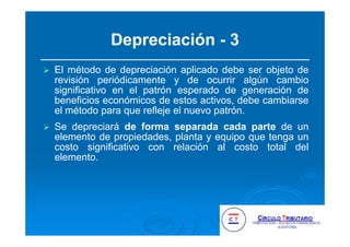 Depreciación - 3
El método de depreciación aplicado debe ser objeto de
revisión periódicamente y de ocurrir algún cambio
significativo en el patrón esperado de generación de
beneficios económicos de estos activos, debe cambiarse
el método para que refleje el nuevo patrón.
Se depreciará de forma separada cada parte de un
elemento de propiedades, planta y equipo que tenga un
costo significativo con relación al costo total del
elemento.
 