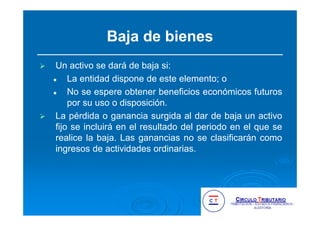 Baja de bienes
Un activo se dará de baja si:
La entidad dispone de este elemento; o
No se espere obtener beneficios económicos futuros
por su uso o disposición.
La pérdida o ganancia surgida al dar de baja un activo
fijo se incluirá en el resultado del periodo en el que se
realice la baja. Las ganancias no se clasificarán como
ingresos de actividades ordinarias.
 