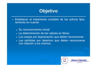Objetivo
Establecer el tratamiento contable de los activos fijos,
teniendo en cuenta:
Su reconocimiento inicial.
La determinación de los valores en libros.
Los cargos por depreciación que deben reconocerse.
Las pérdidas por deterioro que deben reconocerse
con relación a los mismos.
 
