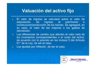 Valuación del activo fijo
El valor de ingreso se calculará sobre el valor de
adquisición, de ingreso al patrimonio o
construcción/producción de los bienes. Se agregará, en
su caso, el valor de las mejoras o los gastos de
demolición.
Las diferencias de cambio que afecten el valor neto de
los inventarios correspondientes o el costo del activo,
de acuerdo con lo previsto en los incisos f) del Artículo
61° de la Ley, de ser el caso.
Los ajustes por inflación, de ser el caso.
 