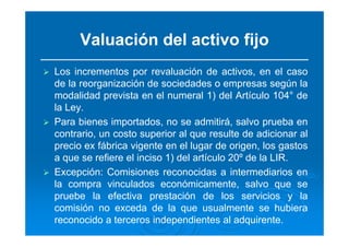 Valuación del activo fijo
Los incrementos por revaluación de activos, en el caso
de la reorganización de sociedades o empresas según la
modalidad prevista en el numeral 1) del Artículo 104° de
la Ley.
Para bienes importados, no se admitirá, salvo prueba en
contrario, un costo superior al que resulte de adicionar al
precio ex fábrica vigente en el lugar de origen, los gastos
a que se refiere el inciso 1) del artículo 20º de la LIR.
Excepción: Comisiones reconocidas a intermediarios en
la compra vinculados económicamente, salvo que se
pruebe la efectiva prestación de los servicios y la
comisión no exceda de la que usualmente se hubiera
reconocido a terceros independientes al adquirente.
 