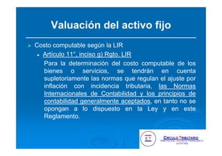 Valuación del activo fijo
Costo computable según la LIR
Artículo 11°, inciso g) Rgto. LIR
Para la determinación del costo computable de los
bienes o servicios, se tendrán en cuenta
supletoriamente las normas que regulan el ajuste por
inflación con incidencia tributaria, las Normas
Internacionales de Contabilidad y los principios de
contabilidad generalmente aceptados, en tanto no se
opongan a lo dispuesto en la Ley y en este
Reglamento.
 