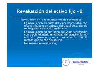 Revaluación del activo fijo - 2
Revaluación en la reorganización de sociedades:
• La revaluación es parte del valor depreciable con
efecto tributario en cabeza del adquirente, siendo
renta gravada para el transferente
• La revaluación no sea parte del valor depreciable
con efecto tributario en cabeza del adquirente, no
estando gravada para el transferente, en la
medida que no sea distribuida.
• No se realice revaluación.
 