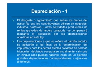 Depreciación - 1
El desgaste o agotamiento que sufran los bienes del
activo fijo que los contribuyentes utilicen en negocios,
industria, profesión u otras actividades productoras de
rentas gravadas de tercera categoría, se compensará
mediante la deducción por las depreciaciones
admitidas en esta ley.
Las depreciaciones a que se refiere el párrafo anterior
se aplicarán a los fines de la determinación del
impuesto y para los demás efectos previstos en normas
tributarias, debiendo computarse anualmente y sin que
en ningún caso puedan hacerse incidir en un ejercicio
gravable depreciaciones correspondientes a ejercicios
anteriores.
 