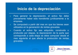 Inicio de la depreciación
Para generar la depreciación, el activo fijo debe
previamente haber sido transferido jurídicamente a la
empresa.
Se computará a partir del mes en que los bienes sean
utilizados en la generación de rentas gravadas.
Cuando el activo fijo sea adquirido, construido o
producido por etapas, la depreciación de la parte que
corresponde a cada etapa se debe computar desde el
mes siguiente al que afecta la producción de rentas
gravadas.
 