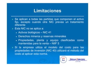 Limitaciones
Se aplican a todas las partidas que componen el activo
fijo, excepto cuando otra NIC prevea un tratamiento
diferente
Esta NIC no se aplica a:
Activos biológicos – NIC 41
Derechos mineros y reservas minerales
Propiedades, planta y equipo clasificadas como
mantenidas para la venta – NIIF 5
Si la empresa utiliza el modelo del costo para las
propiedades de inversión (NIC 40) utilizará el método del
costo al aplicar esta norma.
 