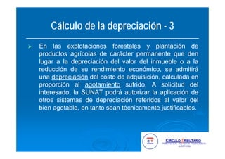 Cálculo de la depreciación - 3
En las explotaciones forestales y plantación de
productos agrícolas de carácter permanente que den
lugar a la depreciación del valor del inmueble o a la
reducción de su rendimiento económico, se admitirá
una depreciación del costo de adquisición, calculada en
proporción al agotamiento sufrido. A solicitud del
interesado, la SUNAT podrá autorizar la aplicación de
otros sistemas de depreciación referidos al valor del
bien agotable, en tanto sean técnicamente justificables.
 