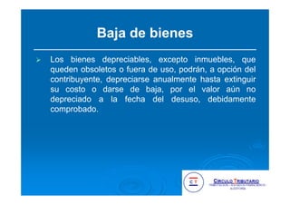 Baja de bienes
Los bienes depreciables, excepto inmuebles, que
queden obsoletos o fuera de uso, podrán, a opción del
contribuyente, depreciarse anualmente hasta extinguir
su costo o darse de baja, por el valor aún no
depreciado a la fecha del desuso, debidamente
comprobado.
 