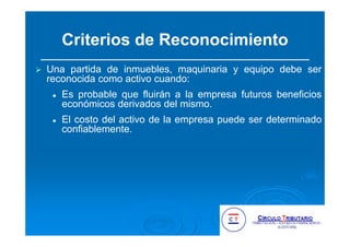 Criterios de Reconocimiento
Una partida de inmuebles, maquinaria y equipo debe ser
reconocida como activo cuando:
Es probable que fluirán a la empresa futuros beneficios
económicos derivados del mismo.
El costo del activo de la empresa puede ser determinado
confiablemente.
 
