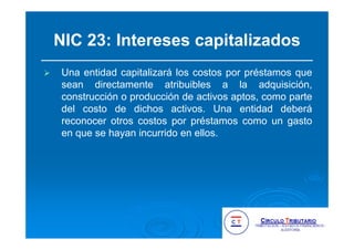 NIC 23: Intereses capitalizados
Una entidad capitalizará los costos por préstamos que
sean directamente atribuibles a la adquisición,
construcción o producción de activos aptos, como parte
del costo de dichos activos. Una entidad deberá
reconocer otros costos por préstamos como un gasto
en que se hayan incurrido en ellos.
 