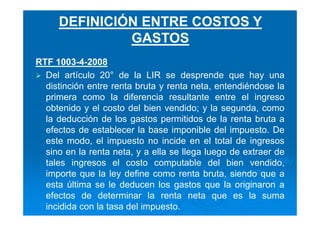 RTF 1003-4-2008
Del artículo 20° de la LIR se desprende que hay una
distinción entre renta bruta y renta neta, entendiéndose la
primera como la diferencia resultante entre el ingreso
obtenido y el costo del bien vendido; y la segunda, como
la deducción de los gastos permitidos de la renta bruta a
efectos de establecer la base imponible del impuesto. De
este modo, el impuesto no incide en el total de ingresos
sino en la renta neta, y a ella se llega luego de extraer de
tales ingresos el costo computable del bien vendido,
importe que la ley define como renta bruta, siendo que a
esta última se le deducen los gastos que la originaron a
efectos de determinar la renta neta que es la suma
incidida con la tasa del impuesto.
DEFINICIÓN ENTRE COSTOS Y
GASTOS
 