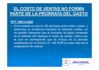 RTF 1003-4-2008
En la medida en que la LIR distingue entre costo y gasto, y
determina su incidencia tributaria en distintos niveles, no
es posible interpretar que el concepto de gasto contenido
en la referida LIR abarque el costo de ventas, motivo por
el cual no corresponde que se incluya en la prorrata
establecida por el artículo 21° del RLIR el costo neto de la
enajenación de valores.
EL COSTO DE VENTAS NO FORMA
PARTE DE LA PRORRATA DEL GASTO
 