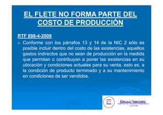 RTF 898-4-2008
Conforme con los párrafos 13 y 14 de la NIC 2 sólo es
posible incluir dentro del costo de las existencias, aquellos
gastos indirectos que no sean de producción en la medida
que permitan o contribuyan a poner las existencias en su
ubicación y condiciones actuales para su venta, esto es, a
la condición de producto terminado y a su mantenimiento
en condiciones de ser vendidos.
EL FLETE NO FORMA PARTE DEL
COSTO DE PRODUCCIÓN
 