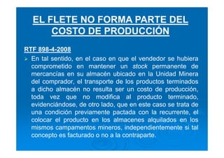 RTF 898-4-2008
En tal sentido, en el caso en que el vendedor se hubiera
comprometido en mantener un stock permanente de
mercancías en su almacén ubicado en la Unidad Minera
del comprador, el transporte de los productos terminados
a dicho almacén no resulta ser un costo de producción,
toda vez que no modifica al producto terminado,
evidenciándose, de otro lado, que en este caso se trata de
una condición previamente pactada con la recurrente, el
colocar el producto en los almacenes alquilados en los
mismos campamentos mineros, independientemente si tal
concepto es facturado o no a la contraparte.
EL FLETE NO FORMA PARTE DEL
COSTO DE PRODUCCIÓN
 
