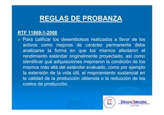 RTF 11869-1-2008
Para calificar los desembolsos realizados a favor de los
activos como mejoras de carácter permanente debe
analizarse la forma en que los mismos afectaron el
rendimiento estándar originalmente proyectado, así como
identificar qué adquisiciones mejoraron la condición de los
mismos más allá del estándar evaluado, como por ejemplo
la extensión de la vida útil, el mejoramiento sustancial en
la calidad de la producción obtenida o la reducción de los
costos de producción.
REGLAS DE PROBANZA
 