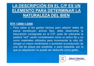 RTF 13909-1-2008
Para saber si los gastos hechos paro adquirir redes de
pesca constituyen activos fijos, debe observarse la
descripción consignada en el C/P, pues de colocarse la
palabra "red", serán considerados como un activo fijo y no
como materiales utilizados para incrementar la vida útil,
otorgar un mayor rendimiento o aumentar la producción de
una red de pesca pre existente, o para repararla, por lo
que su adquisición no puede ser deducida como gasto.
LA DESCRIPCIÓN EN EL C/P ES UN
ELEMENTO PARA DETERMINAR LA
NATURALEZA DEL BIEN
 