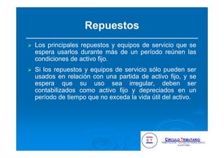Repuestos
Los principales repuestos y equipos de servicio que se
espera usarlos durante más de un período reúnen las
condiciones de activo fijo.
Si los repuestos y equipos de servicio sólo pueden ser
usados en relación con una partida de activo fijo, y se
espera que su uso sea irregular, deben ser
contabilizados como activo fijo y depreciados en un
período de tiempo que no exceda la vida útil del activo.
 