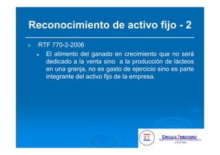 Reconocimiento de activo fijo - 2
RTF 770-2-2006
El alimento del ganado en crecimiento que no será
dedicado a la venta sino a la producción de lácteos
en una granja, no es gasto de ejercicio sino es parte
integrante del activo fijo de la empresa.
 