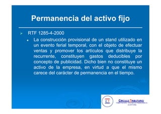 Permanencia del activo fijo
RTF 1285-4-2000
La construcción provisional de un stand utilizado en
un evento ferial temporal, con el objeto de efectuar
ventas y promover los artículos que distribuye la
recurrente, constituyen gastos deducibles por
concepto de publicidad. Dicho bien no constituye un
activo de la empresa, en virtud a que el mismo
carece del carácter de permanencia en el tiempo.
 