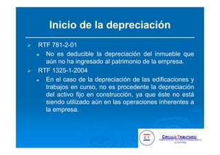 Inicio de la depreciación
RTF 781-2-01
No es deducible la depreciación del inmueble que
aún no ha ingresado al patrimonio de la empresa.
RTF 1325-1-2004
En el caso de la depreciación de las edificaciones y
trabajos en curso, no es procedente la depreciación
del activo fijo en construcción, ya que éste no está
siendo utilizado aún en las operaciones inherentes a
la empresa.
 