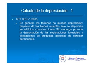 Cálculo de la depreciación - 1
RTF 3610-1-2005
En general, los terrenos no pueden depreciarse;
respecto de los bienes muebles sólo se deprecian
los edificios y construcciones. Sin embargo, procede
la depreciación de las explotaciones forestales y
plantaciones de productos agrícolas de carácter
permanente.
 