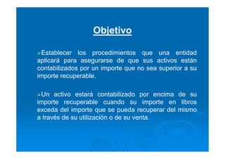 Objetivo
Establecer los procedimientos que una entidad
aplicará para asegurarse de que sus activos están
contabilizados por un importe que no sea superior a su
importe recuperable.
Un activo estará contabilizado por encima de su
importe recuperable cuando su importe en libros
exceda del importe que se pueda recuperar del mismo
a través de su utilización o de su venta.
 
