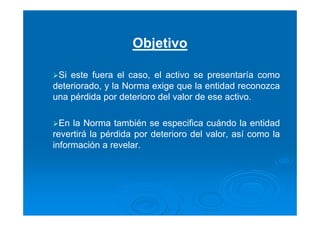 Objetivo
Si este fuera el caso, el activo se presentaría como
deteriorado, y la Norma exige que la entidad reconozca
una pérdida por deterioro del valor de ese activo.
En la Norma también se especifica cuándo la entidad
revertirá la pérdida por deterioro del valor, así como la
información a revelar.
 