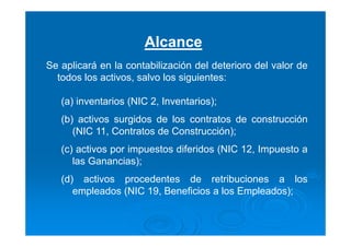 Alcance
Se aplicará en la contabilización del deterioro del valor de
todos los activos, salvo los siguientes:
(a) inventarios (NIC 2, Inventarios);
(b) activos surgidos de los contratos de construcción
(NIC 11, Contratos de Construcción);
(c) activos por impuestos diferidos (NIC 12, Impuesto a
las Ganancias);
(d) activos procedentes de retribuciones a los
empleados (NIC 19, Beneficios a los Empleados);
 