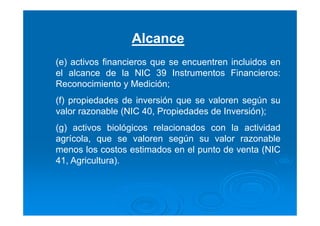 Alcance
(e) activos financieros que se encuentren incluidos en
el alcance de la NIC 39 Instrumentos Financieros:
Reconocimiento y Medición;
(f) propiedades de inversión que se valoren según su
valor razonable (NIC 40, Propiedades de Inversión);
(g) activos biológicos relacionados con la actividad
agrícola, que se valoren según su valor razonable
menos los costos estimados en el punto de venta (NIC
41, Agricultura).
 