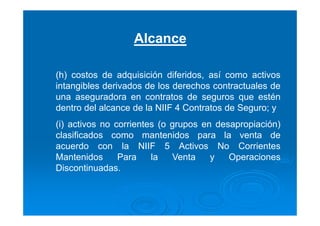 Alcance
(h) costos de adquisición diferidos, así como activos
intangibles derivados de los derechos contractuales de
una aseguradora en contratos de seguros que estén
dentro del alcance de la NIIF 4 Contratos de Seguro; y
(i) activos no corrientes (o grupos en desapropiación)
clasificados como mantenidos para la venta de
acuerdo con la NIIF 5 Activos No Corrientes
Mantenidos Para la Venta y Operaciones
Discontinuadas.
 