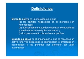 Definiciones
Mercado activo es un mercado en el que :
(a) las partidas negociadas en el mercado son
homogéneas;
(b) normalmente se pueden encontrar compradores
y vendedores en cualquier momento; y
(c) los precios están disponibles al público.
Importe en libros es el importe por el que se reconoce un
activo, una vez deducidas la depreciación o amortización
acumuladas y las pérdidas por deterioro del valor
acumuladas.
 