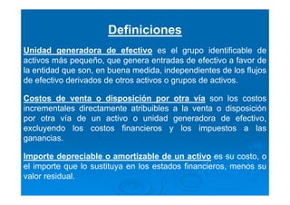 Definiciones
Unidad generadora de efectivo es el grupo identificable de
activos más pequeño, que genera entradas de efectivo a favor de
la entidad que son, en buena medida, independientes de los flujos
de efectivo derivados de otros activos o grupos de activos.
Costos de venta o disposición por otra vía son los costos
incrementales directamente atribuibles a la venta o disposición
por otra vía de un activo o unidad generadora de efectivo,
excluyendo los costos financieros y los impuestos a las
ganancias.
Importe depreciable o amortizable de un activo es su costo, o
el importe que lo sustituya en los estados financieros, menos su
valor residual.
 