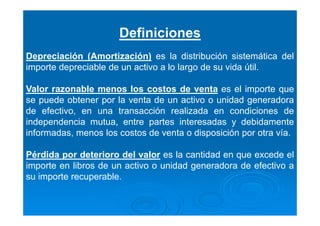 Definiciones
Depreciación (Amortización) es la distribución sistemática del
importe depreciable de un activo a lo largo de su vida útil.
Valor razonable menos los costos de venta es el importe que
se puede obtener por la venta de un activo o unidad generadora
de efectivo, en una transacción realizada en condiciones de
independencia mutua, entre partes interesadas y debidamente
informadas, menos los costos de venta o disposición por otra vía.
Pérdida por deterioro del valor es la cantidad en que excede el
importe en libros de un activo o unidad generadora de efectivo a
su importe recuperable.
 