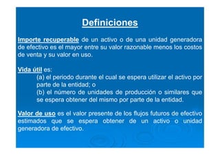 Definiciones
Importe recuperable de un activo o de una unidad generadora
de efectivo es el mayor entre su valor razonable menos los costos
de venta y su valor en uso.
Vida útil es:
(a) el periodo durante el cual se espera utilizar el activo por
parte de la entidad; o
(b) el número de unidades de producción o similares que
se espera obtener del mismo por parte de la entidad.
Valor de uso es el valor presente de los flujos futuros de efectivo
estimados que se espera obtener de un activo o unidad
generadora de efectivo.
 
