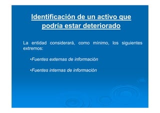 Identificación de un activo que
podría estar deteriorado
La entidad considerará, como mínimo, los siguientes
extremos:
•Fuentes externas de información
•Fuentes internas de información
 