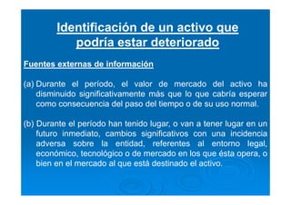 Identificación de un activo que
podría estar deteriorado
Fuentes externas de información
(a) Durante el período, el valor de mercado del activo ha
disminuido significativamente más que lo que cabría esperar
como consecuencia del paso del tiempo o de su uso normal.
(b) Durante el período han tenido lugar, o van a tener lugar en un
futuro inmediato, cambios significativos con una incidencia
adversa sobre la entidad, referentes al entorno legal,
económico, tecnológico o de mercado en los que ésta opera, o
bien en el mercado al que está destinado el activo.
 