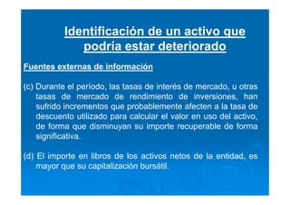 Identificación de un activo que
podría estar deteriorado
Fuentes externas de información
(c) Durante el período, las tasas de interés de mercado, u otras
tasas de mercado de rendimiento de inversiones, han
sufrido incrementos que probablemente afecten a la tasa de
descuento utilizado para calcular el valor en uso del activo,
de forma que disminuyan su importe recuperable de forma
significativa.
(d) El importe en libros de los activos netos de la entidad, es
mayor que su capitalización bursátil.
 