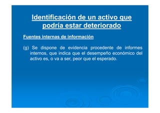 Identificación de un activo que
podría estar deteriorado
Fuentes internas de información
(g) Se dispone de evidencia procedente de informes
internos, que indica que el desempeño económico del
activo es, o va a ser, peor que el esperado.
 