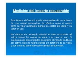 Medición del importe recuperable
Esta Norma define el importe recuperable de un activo o
de una unidad generadora de efectivo como el mayor
entre su valor razonable menos los costos de venta y su
valor en uso.
No siempre es necesario calcular el valor razonable del
activo menos los costos de venta y su valor en uso. Si
cualquiera de esos importes excediera al importe en libros
del activo, éste no habría sufrido un deterioro de su valor,
y por tanto no sería necesario calcular el otro valor.
 