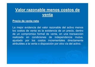 Valor razonable menos costos de
venta
Precio de venta neto
La mejor evidencia del valor razonable del activo menos
los costos de venta es la existencia de un precio, dentro
de un compromiso formal de venta, en una transacción
realizada en condiciones de independencia mutua,
ajustado por los costos incrementales directamente
atribuibles a la venta o disposición por otra vía del activo.
 